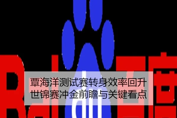 覃海洋测试赛转身效率回升 世锦赛冲金前瞻与关键看点