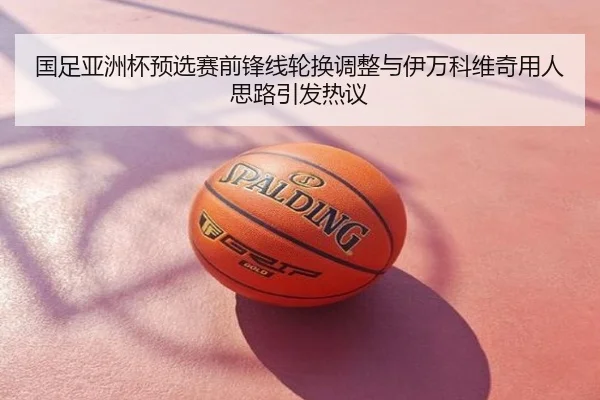 国足亚洲杯预选赛前锋线轮换调整与伊万科维奇用人思路引发热议
