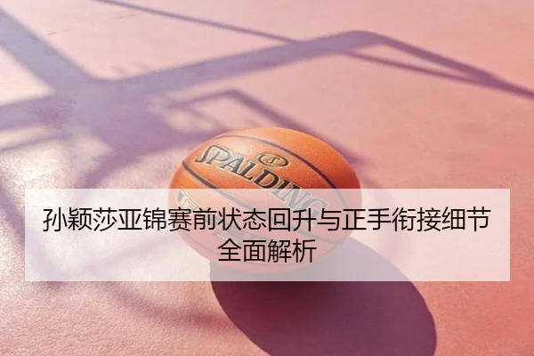 孙颖莎亚锦赛前状态回升与正手衔接细节全面解析