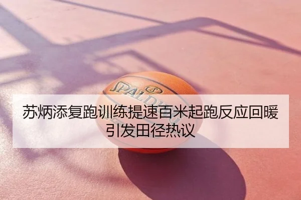 苏炳添复跑训练提速百米起跑反应回暖引发田径热议