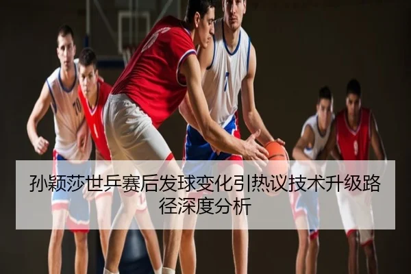 孙颖莎世乒赛后发球变化引热议技术升级路径深度分析