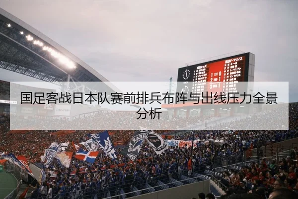 国足客战日本队赛前排兵布阵与出线压力全景分析