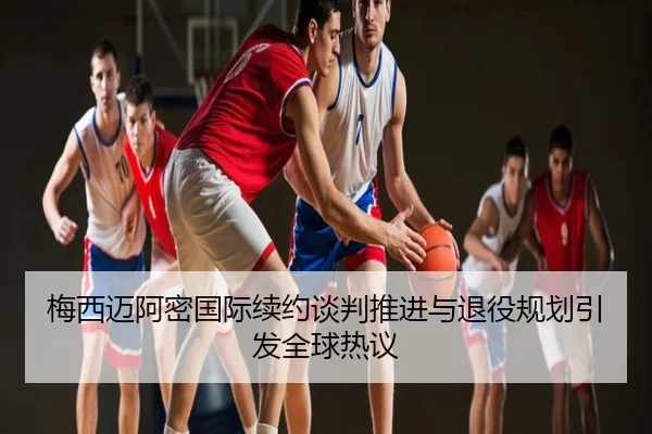 梅西迈阿密国际续约谈判推进与退役规划引发全球热议